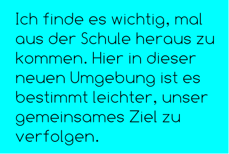 Ich finde es wichtig, mal aus der Schule heraus zu kommen. Hier in dieser neuen Umgebung ist es bestimmt leichter, unser gemeinsames Ziel zu verfolgen.