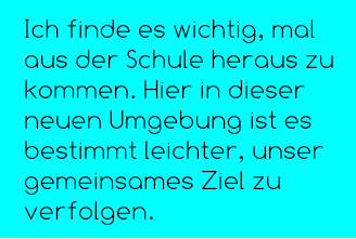 Ich finde es wichtig, mal aus der Schule heraus zu kommen. Hier in dieser neuen Umgebung ist es bestimmt leichter, unser gemeinsames Ziel zu verfolgen.