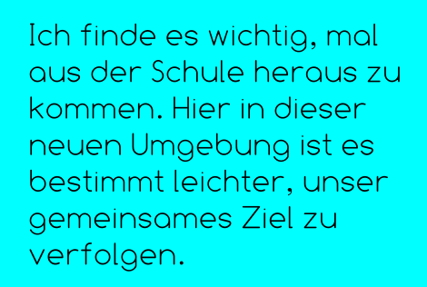 Ich finde es wichtig, mal aus der Schule heraus zu kommen. Hier in dieser neuen Umgebung ist es bestimmt leichter, unser gemeinsames Ziel zu verfolgen.