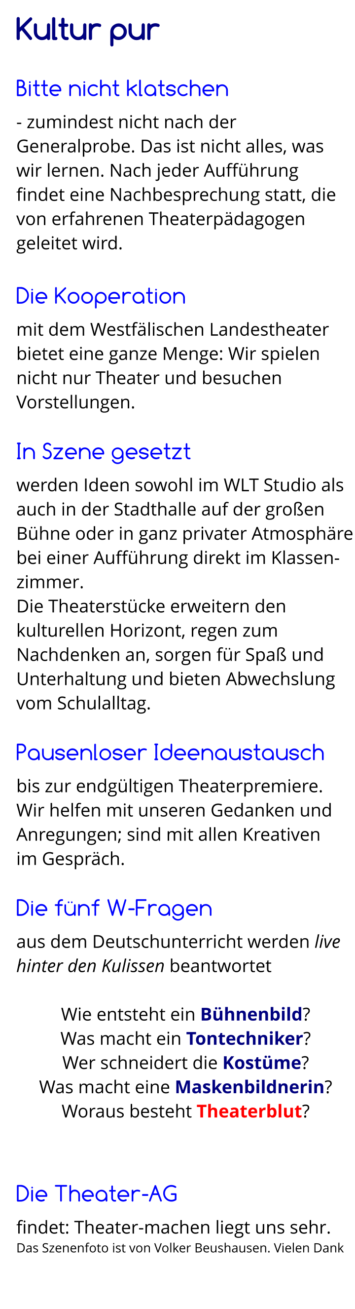 Kultur pur  Bitte nicht klatschen - zumindest nicht nach der Generalprobe. Das ist nicht alles, was  wir lernen. Nach jeder Aufführung  findet eine Nachbesprechung statt, die von erfahrenen Theaterpädagogen geleitet wird.  Die Kooperation mit dem Westfälischen Landestheater bietet eine ganze Menge: Wir spielen nicht nur Theater und besuchen Vorstellungen.  In Szene gesetzt werden Ideen sowohl im WLT Studio als auch in der Stadthalle auf der großen Bühne oder in ganz privater Atmosphäre bei einer Aufführung direkt im Klassen-zimmer. Die Theaterstücke erweitern den kulturellen Horizont, regen zum Nachdenken an, sorgen für Spaß und Unterhaltung und bieten Abwechslung vom Schulalltag.  Pausenloser Ideenaustausch bis zur endgültigen Theaterpremiere. Wir helfen mit unseren Gedanken und Anregungen; sind mit allen Kreativen  im Gespräch.  Die fünf W-Fragen aus dem Deutschunterricht werden live hinter den Kulissen beantwortet   Wie entsteht ein Bühnenbild? Was macht ein Tontechniker? Wer schneidert die Kostüme? Was macht eine Maskenbildnerin? Woraus besteht Theaterblut?   Die Theater-AG findet: Theater-machen liegt uns sehr. Das Szenenfoto ist von Volker Beushausen. Vielen Dank