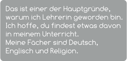 Das ist einer der Hauptgründe, warum ich Lehrerin geworden bin. Ich hoffe, du findest etwas davon in meinem Unterricht.  Meine Fächer sind Deutsch, Englisch und Religion.