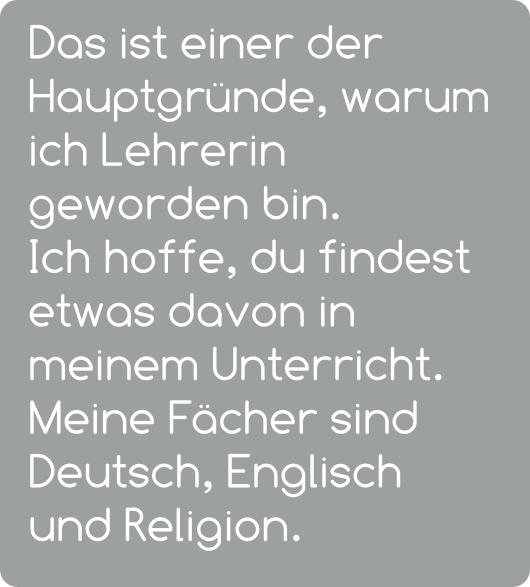 Das ist einer der Hauptgründe, warum ich Lehrerin geworden bin.  Ich hoffe, du findest etwas davon in meinem Unterricht.  Meine Fächer sind Deutsch, Englisch und Religion.