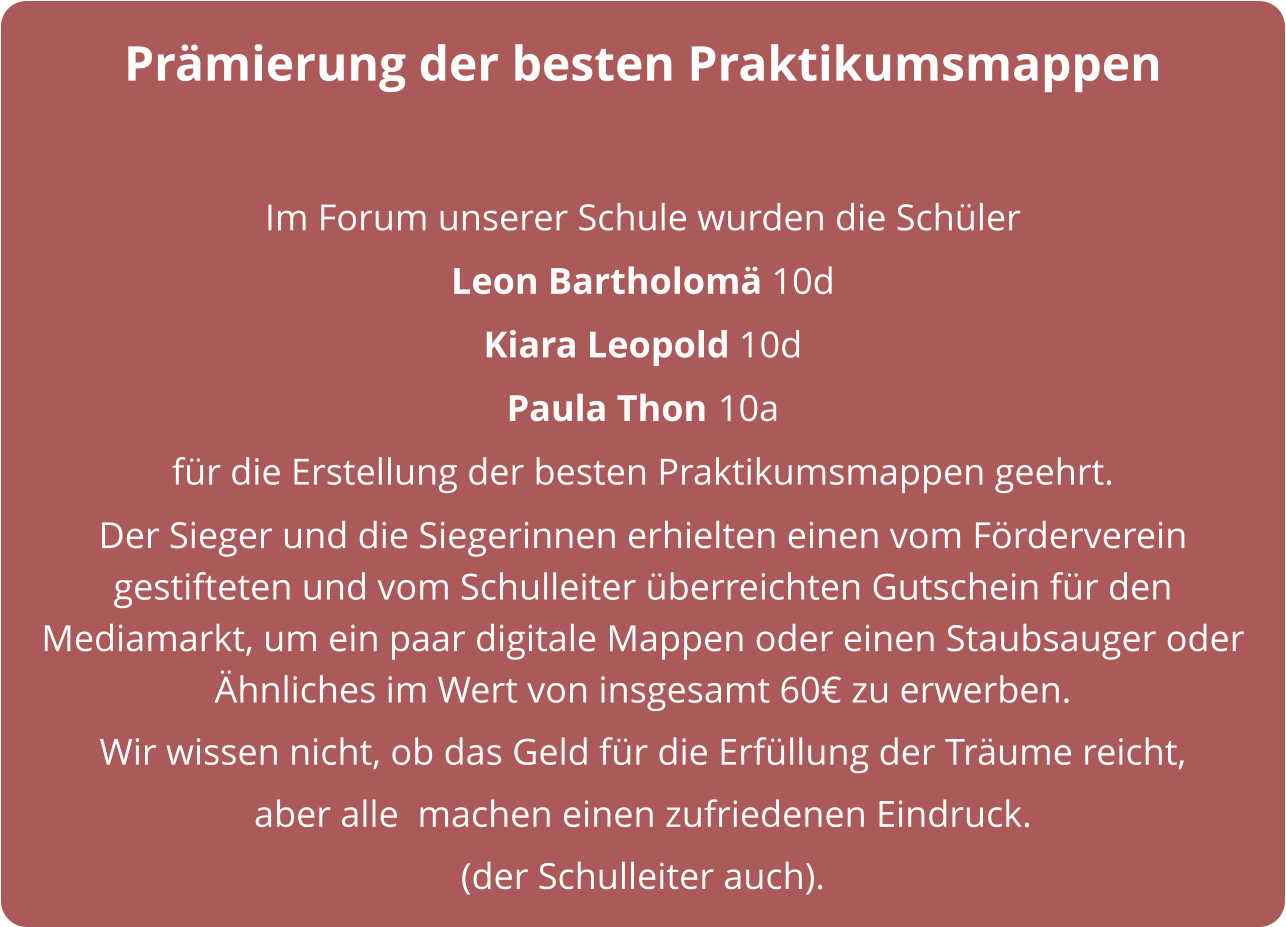 Prämierung der besten Praktikumsmappen  Im Forum unserer Schule wurden die Schüler  Leon Bartholomä 10d  Kiara Leopold 10d  Paula Thon 10a für die Erstellung der besten Praktikumsmappen geehrt.  Der Sieger und die Siegerinnen erhielten einen vom Förderverein gestifteten und vom Schulleiter überreichten Gutschein für den Mediamarkt, um ein paar digitale Mappen oder einen Staubsauger oder Ähnliches im Wert von insgesamt 60€ zu erwerben. Wir wissen nicht, ob das Geld für die Erfüllung der Träume reicht,  aber alle  machen einen zufriedenen Eindruck. (der Schulleiter auch).