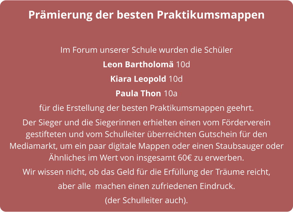 Prämierung der besten Praktikumsmappen  Im Forum unserer Schule wurden die Schüler  Leon Bartholomä 10d  Kiara Leopold 10d  Paula Thon 10a für die Erstellung der besten Praktikumsmappen geehrt.  Der Sieger und die Siegerinnen erhielten einen vom Förderverein gestifteten und vom Schulleiter überreichten Gutschein für den Mediamarkt, um ein paar digitale Mappen oder einen Staubsauger oder Ähnliches im Wert von insgesamt 60€ zu erwerben. Wir wissen nicht, ob das Geld für die Erfüllung der Träume reicht,  aber alle  machen einen zufriedenen Eindruck. (der Schulleiter auch).