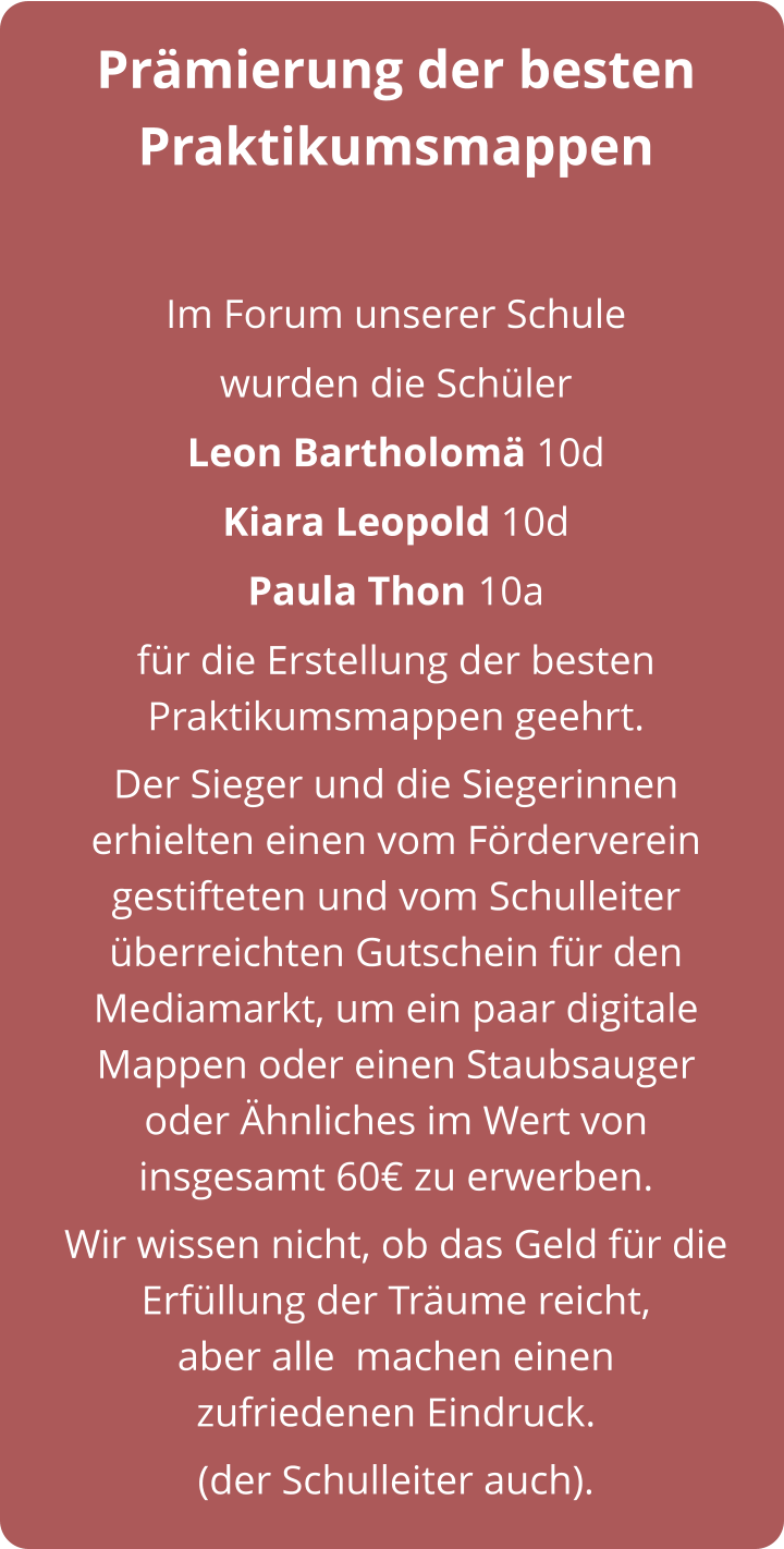 Prämierung der besten Praktikumsmappen  Im Forum unserer Schule  wurden die Schüler  Leon Bartholomä 10d  Kiara Leopold 10d  Paula Thon 10a für die Erstellung der besten Praktikumsmappen geehrt.  Der Sieger und die Siegerinnen erhielten einen vom Förderverein gestifteten und vom Schulleiter überreichten Gutschein für den Mediamarkt, um ein paar digitale Mappen oder einen Staubsauger     oder Ähnliches im Wert von     insgesamt 60€ zu erwerben. Wir wissen nicht, ob das Geld für die Erfüllung der Träume reicht,              aber alle  machen einen        zufriedenen Eindruck. (der Schulleiter auch).