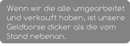 Wenn wir die alle umgearbeitet und verkauft haben, ist unsere Geldbörse dicker als die vom Stand nebenan.