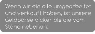 Wenn wir die alle umgearbeitet und verkauft haben, ist unsere Geldbörse dicker als die vom Stand nebenan.