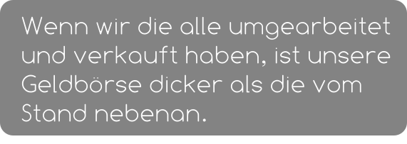 Wenn wir die alle umgearbeitet und verkauft haben, ist unsere Geldbörse dicker als die vom Stand nebenan.