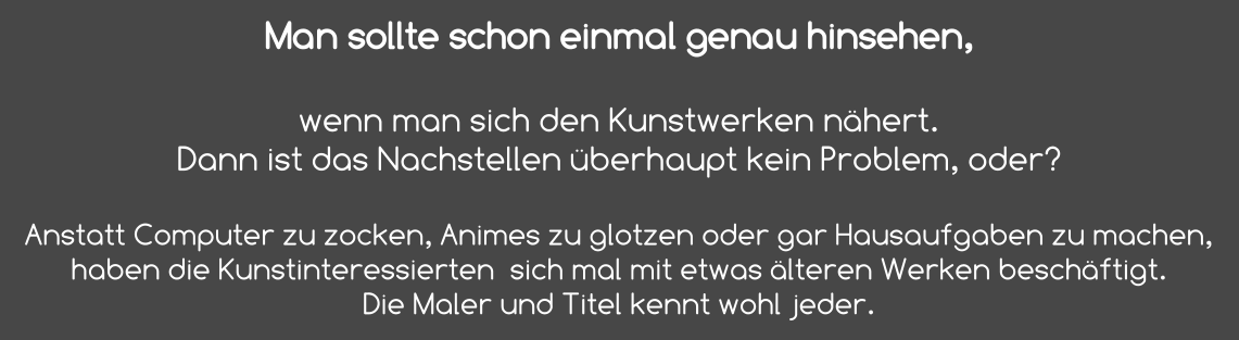 Man sollte schon einmal genau hinsehen,   wenn man sich den Kunstwerken nähert. Dann ist das Nachstellen überhaupt kein Problem, oder?  Anstatt Computer zu zocken, Animes zu glotzen oder gar Hausaufgaben zu machen, haben die Kunstinteressierten  sich mal mit etwas älteren Werken beschäftigt.  Die Maler und Titel kennt wohl jeder.