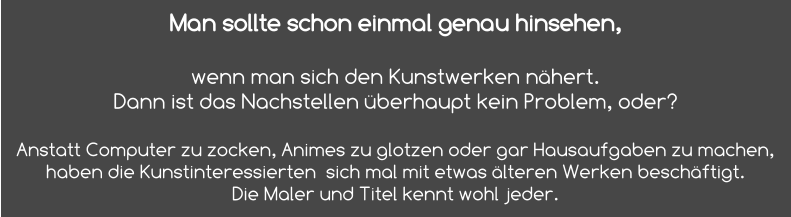 Man sollte schon einmal genau hinsehen,   wenn man sich den Kunstwerken nähert. Dann ist das Nachstellen überhaupt kein Problem, oder?  Anstatt Computer zu zocken, Animes zu glotzen oder gar Hausaufgaben zu machen, haben die Kunstinteressierten  sich mal mit etwas älteren Werken beschäftigt.  Die Maler und Titel kennt wohl jeder.