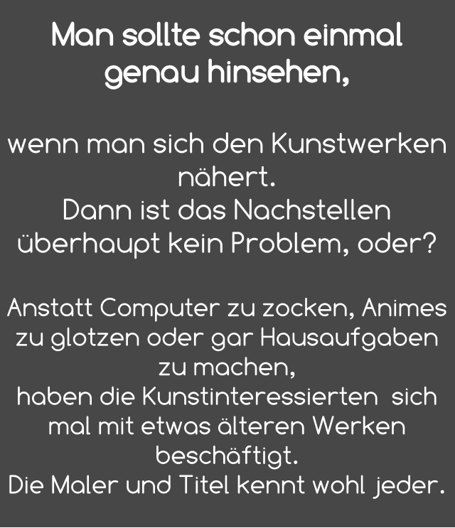 Man sollte schon einmal genau hinsehen,   wenn man sich den Kunstwerken nähert. Dann ist das Nachstellen überhaupt kein Problem, oder?  Anstatt Computer zu zocken, Animes zu glotzen oder gar Hausaufgaben zu machen, haben die Kunstinteressierten  sich mal mit etwas älteren Werken beschäftigt.  Die Maler und Titel kennt wohl jeder.