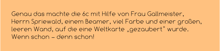 Genau das machte die 6c mit Hilfe von Frau Gallmeister, Herrn Spriewald, einem Beamer, viel Farbe und einer großen, leeren Wand, auf die eine Weltkarte „gezaubert“ wurde. Wenn schon – denn schon!