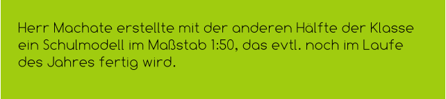 Herr Machate erstellte mit der anderen Hälfte der Klasse ein Schulmodell im Maßstab 1:50, das evtl. noch im Laufe des Jahres fertig wird.