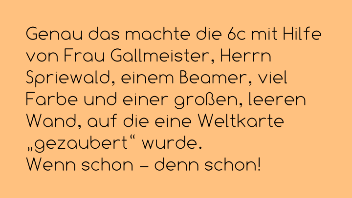 Genau das machte die 6c mit Hilfe von Frau Gallmeister, Herrn Spriewald, einem Beamer, viel Farbe und einer großen, leeren Wand, auf die eine Weltkarte „gezaubert“ wurde.  Wenn schon – denn schon!