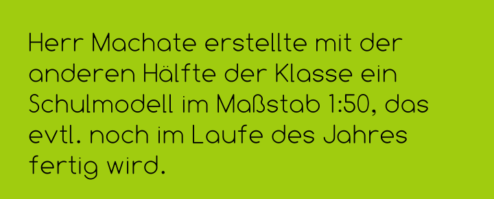 Herr Machate erstellte mit der anderen Hälfte der Klasse ein Schulmodell im Maßstab 1:50, das evtl. noch im Laufe des Jahres fertig wird.