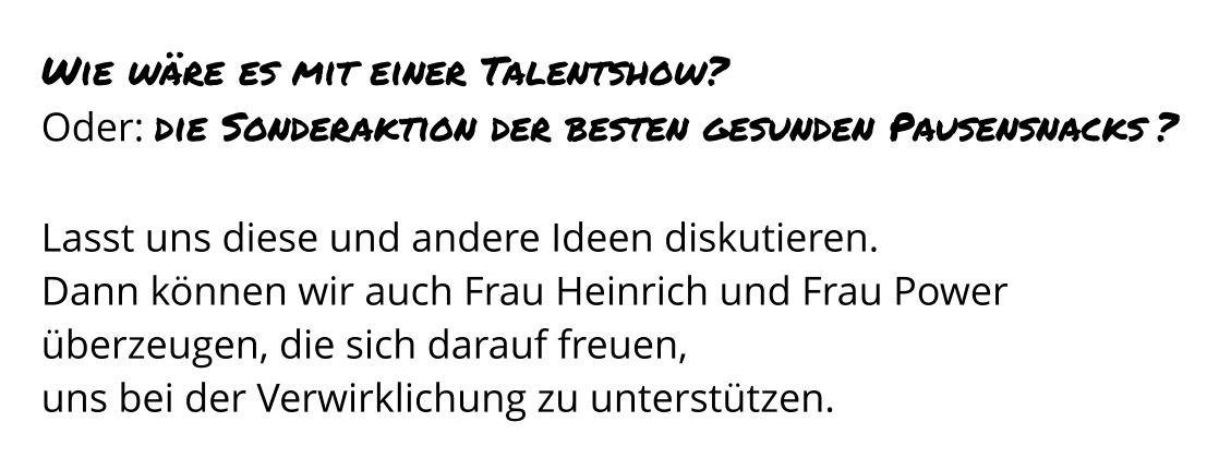 Wie wäre es mit einer Talentshow? Oder: die Sonderaktion der besten gesunden Pausensnacks ?  Lasst uns diese und andere Ideen diskutieren.  Dann können wir auch Frau Heinrich und Frau Power überzeugen, die sich darauf freuen,  uns bei der Verwirklichung zu unterstützen.