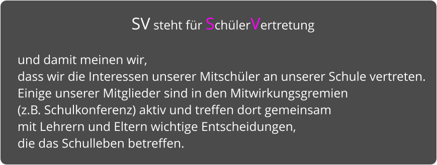 SV steht für SchülerVertretung   und damit meinen wir,  dass wir die Interessen unserer Mitschüler an unserer Schule vertreten.  Einige unserer Mitglieder sind in den Mitwirkungsgremien   (z.B. Schulkonferenz) aktiv und treffen dort gemeinsam  mit Lehrern und Eltern wichtige Entscheidungen,  die das Schulleben betreffen.