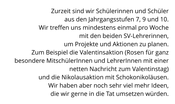 Zurzeit sind wir Schülerinnen und Schüler  aus den Jahrgangsstufen 7, 9 und 10.  Wir treffen uns mindestens einmal pro Woche  mit den beiden SV-Lehrerinnen,  um Projekte und Aktionen zu planen.  Zum Beispiel die Valentinsaktion (Rosen für ganz besondere MitschülerInnen und LehrerInnen mit einer netten Nachricht zum Valentinstag)  und die Nikolausaktion mit Schokonikoläusen.  Wir haben aber noch sehr viel mehr Ideen,  die wir gerne in die Tat umsetzen würden.