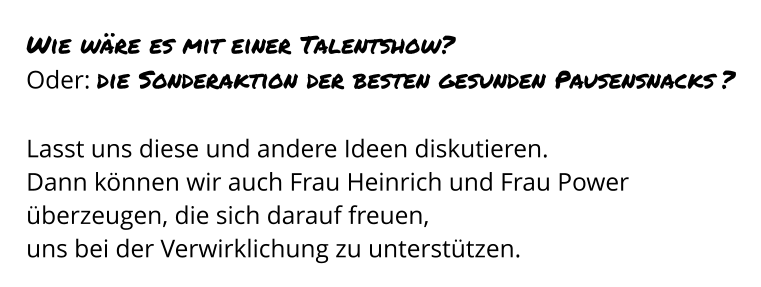 Wie wäre es mit einer Talentshow? Oder: die Sonderaktion der besten gesunden Pausensnacks ?  Lasst uns diese und andere Ideen diskutieren.  Dann können wir auch Frau Heinrich und Frau Power überzeugen, die sich darauf freuen,  uns bei der Verwirklichung zu unterstützen.