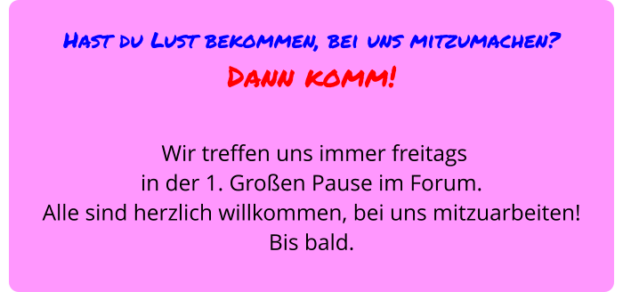 Hast du Lust bekommen, bei uns mitzumachen?  Dann komm!   Wir treffen uns immer freitags  in der 1. Großen Pause im Forum.  Alle sind herzlich willkommen, bei uns mitzuarbeiten!  Bis bald.