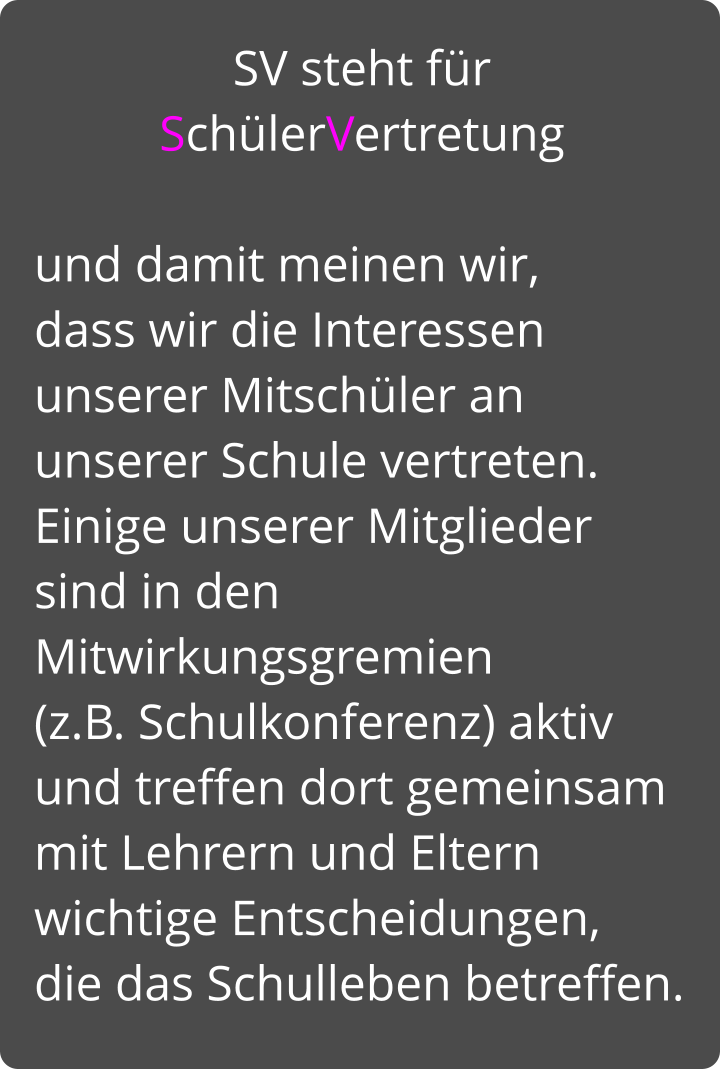 SV steht für SchülerVertretung   und damit meinen wir,  dass wir die Interessen unserer Mitschüler an unserer Schule vertreten.  Einige unserer Mitglieder sind in den Mitwirkungsgremien   (z.B. Schulkonferenz) aktiv und treffen dort gemeinsam  mit Lehrern und Eltern wichtige Entscheidungen,  die das Schulleben betreffen.