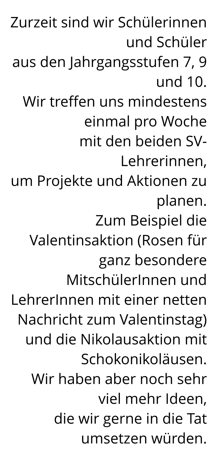 Zurzeit sind wir Schülerinnen und Schüler  aus den Jahrgangsstufen 7, 9 und 10.  Wir treffen uns mindestens einmal pro Woche  mit den beiden SV-Lehrerinnen,  um Projekte und Aktionen zu planen.  Zum Beispiel die Valentinsaktion (Rosen für ganz besondere MitschülerInnen und LehrerInnen mit einer netten Nachricht zum Valentinstag)  und die Nikolausaktion mit Schokonikoläusen.  Wir haben aber noch sehr viel mehr Ideen,  die wir gerne in die Tat umsetzen würden.