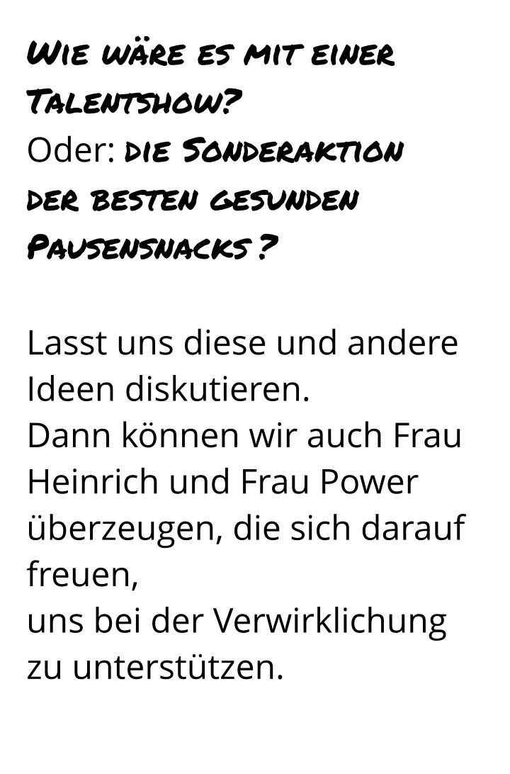 Wie wäre es mit einer Talentshow? Oder: die Sonderaktion  der besten gesunden Pausensnacks ?  Lasst uns diese und andere Ideen diskutieren.  Dann können wir auch Frau Heinrich und Frau Power überzeugen, die sich darauf freuen,  uns bei der Verwirklichung zu unterstützen.