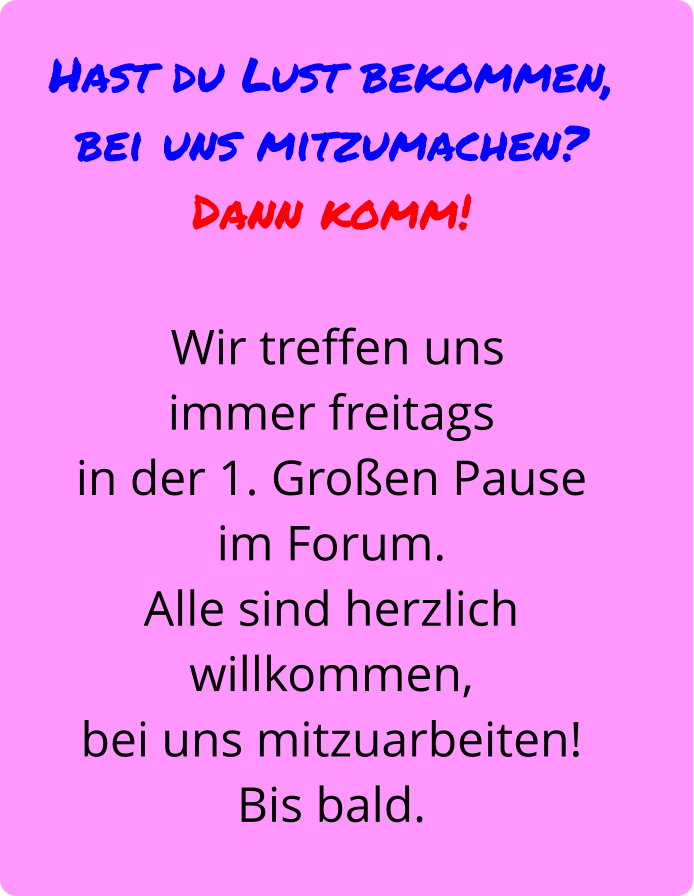 Hast du Lust bekommen,  bei uns mitzumachen?  Dann komm!   Wir treffen uns  immer freitags  in der 1. Großen Pause  im Forum.  Alle sind herzlich willkommen,  bei uns mitzuarbeiten!  Bis bald.