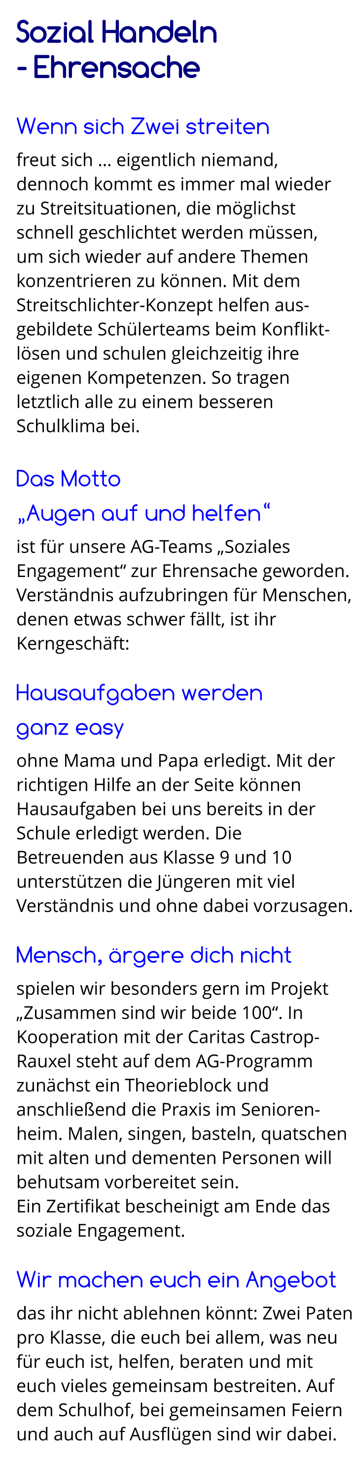 Sozial Handeln  - Ehrensache  Wenn sich Zwei streiten freut sich … eigentlich niemand,  dennoch kommt es immer mal wieder  zu Streitsituationen, die möglichst schnell geschlichtet werden müssen,  um sich wieder auf andere Themen konzentrieren zu können. Mit dem Streitschlichter-Konzept helfen aus-gebildete Schülerteams beim Konflikt-lösen und schulen gleichzeitig ihre eigenen Kompetenzen. So tragen letztlich alle zu einem besseren Schulklima bei.  Das Motto  „Augen auf und helfen“ ist für unsere AG-Teams „Soziales Engagement“ zur Ehrensache geworden. Verständnis aufzubringen für Menschen, denen etwas schwer fällt, ist ihr Kerngeschäft:  Hausaufgaben werden  ganz easy ohne Mama und Papa erledigt. Mit der richtigen Hilfe an der Seite können Hausaufgaben bei uns bereits in der Schule erledigt werden. Die Betreuenden aus Klasse 9 und 10 unterstützen die Jüngeren mit viel Verständnis und ohne dabei vorzusagen.  Mensch, ärgere dich nicht spielen wir besonders gern im Projekt „Zusammen sind wir beide 100“. In Kooperation mit der Caritas Castrop-Rauxel steht auf dem AG-Programm zunächst ein Theorieblock und anschließend die Praxis im Senioren-heim. Malen, singen, basteln, quatschen mit alten und dementen Personen will behutsam vorbereitet sein. Ein Zertifikat bescheinigt am Ende das soziale Engagement.  Wir machen euch ein Angebot das ihr nicht ablehnen könnt: Zwei Paten pro Klasse, die euch bei allem, was neu für euch ist, helfen, beraten und mit euch vieles gemeinsam bestreiten. Auf dem Schulhof, bei gemeinsamen Feiern und auch auf Ausflügen sind wir dabei.