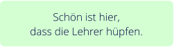 Schön ist hier,  dass die Lehrer hüpfen.