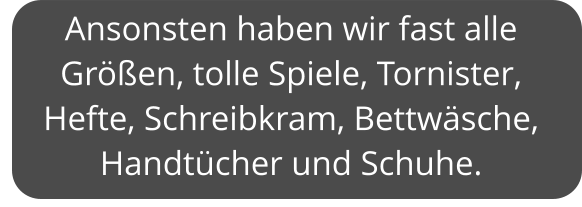 Ansonsten haben wir fast alle Größen, tolle Spiele, Tornister, Hefte, Schreibkram, Bettwäsche, Handtücher und Schuhe.