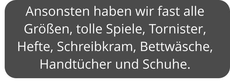 Ansonsten haben wir fast alle Größen, tolle Spiele, Tornister, Hefte, Schreibkram, Bettwäsche, Handtücher und Schuhe.