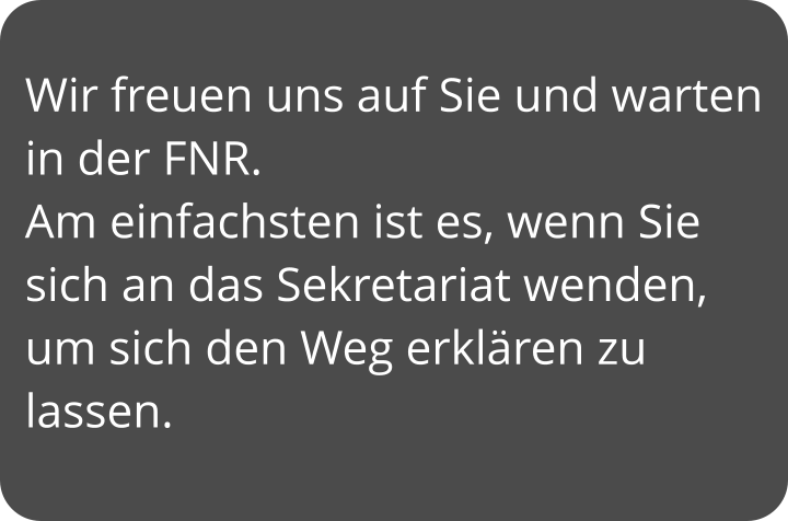 Wir freuen uns auf Sie und warten in der FNR. Am einfachsten ist es, wenn Sie sich an das Sekretariat wenden, um sich den Weg erklären zu lassen.