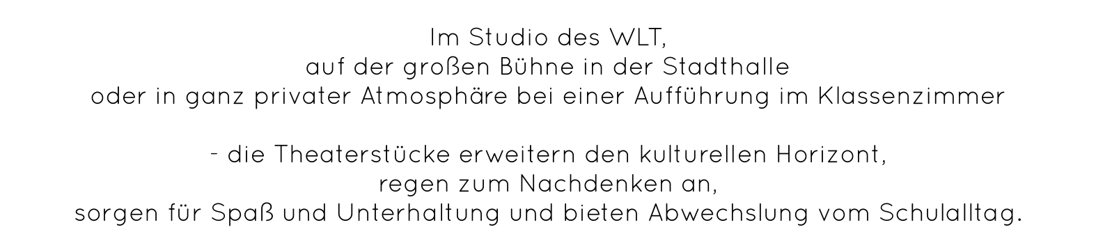 Im Studio des WLT,  auf der großen Bühne in der Stadthalle  oder in ganz privater Atmosphäre bei einer Aufführung im Klassenzimmer   - die Theaterstücke erweitern den kulturellen Horizont,  regen zum Nachdenken an,  sorgen für Spaß und Unterhaltung und bieten Abwechslung vom Schulalltag.