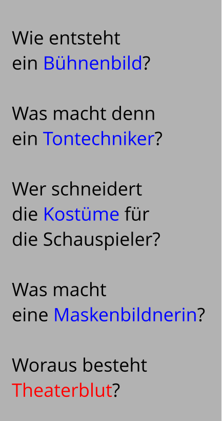 Wie entsteht   ein Bühnenbild?   Was macht denn  ein Tontechniker?   Wer schneidert  die Kostüme für  die Schauspieler?   Was macht  eine Maskenbildnerin?   Woraus besteht  Theaterblut?