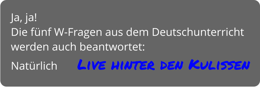 Ja, ja! Die fünf W-Fragen aus dem Deutschunterricht werden auch beantwortet: Natürlich       Live hinter den Kulissen