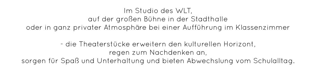 Im Studio des WLT,  auf der großen Bühne in der Stadthalle  oder in ganz privater Atmosphäre bei einer Aufführung im Klassenzimmer   - die Theaterstücke erweitern den kulturellen Horizont,  regen zum Nachdenken an,  sorgen für Spaß und Unterhaltung und bieten Abwechslung vom Schulalltag.