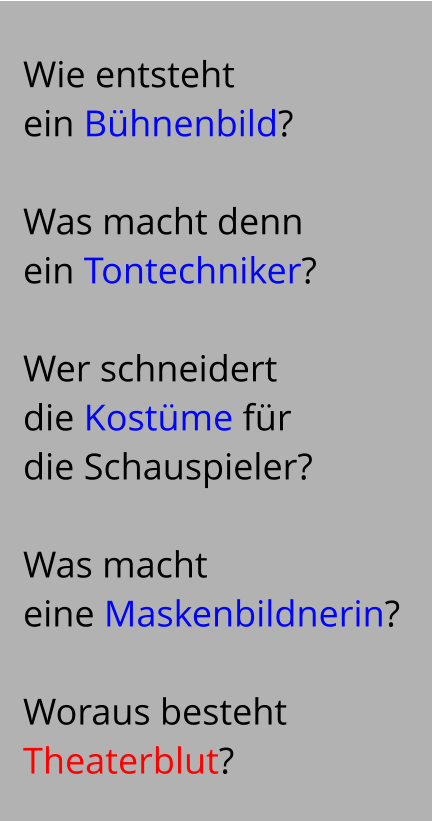 Wie entsteht   ein Bühnenbild?   Was macht denn  ein Tontechniker?   Wer schneidert  die Kostüme für  die Schauspieler?   Was macht  eine Maskenbildnerin?   Woraus besteht  Theaterblut?