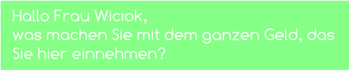 Hallo Frau Wiciok,  was machen Sie mit dem ganzen Geld, das Sie hier einnehmen?