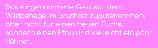 Das eingenommene Geld soll dem Wildgehege im Grutholz zugutekommen, aber nicht für einen neuen Fuchs, sondern einen Pfau und vielleicht ein paar Hühner.