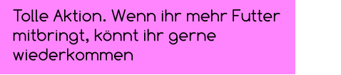 Tolle Aktion. Wenn ihr mehr Futter mitbringt, könnt ihr gerne wiederkommen