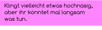 Klingt vielleicht etwas hochnäsig,  aber ihr könntet mal langsam was tun.