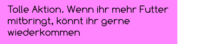 Tolle Aktion. Wenn ihr mehr Futter mitbringt, könnt ihr gerne wiederkommen