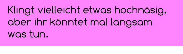 Klingt vielleicht etwas hochnäsig,  aber ihr könntet mal langsam was tun.