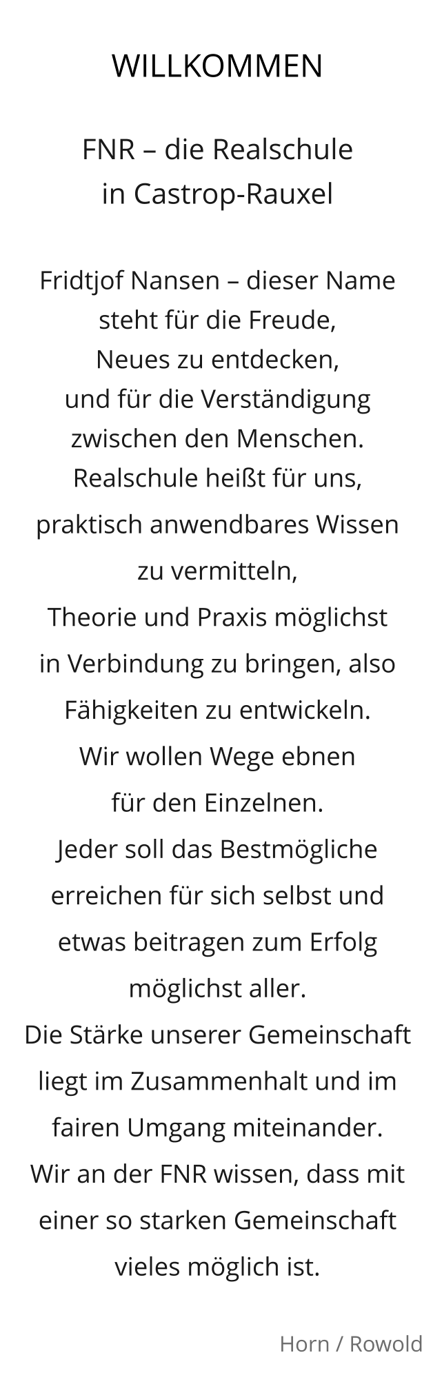 WILLKOMMEN  FNR – die Realschule  in Castrop-Rauxel   Fridtjof Nansen – dieser Name steht für die Freude,  Neues zu entdecken,  und für die Verständigung zwischen den Menschen.  Realschule heißt für uns,  praktisch anwendbares Wissen  zu vermitteln,  Theorie und Praxis möglichst  in Verbindung zu bringen, also Fähigkeiten zu entwickeln.  Wir wollen Wege ebnen  für den Einzelnen.  Jeder soll das Bestmögliche erreichen für sich selbst und etwas beitragen zum Erfolg möglichst aller.  Die Stärke unserer Gemeinschaft liegt im Zusammenhalt und im fairen Umgang miteinander.  Wir an der FNR wissen, dass mit einer so starken Gemeinschaft vieles möglich ist.    Horn / Rowold